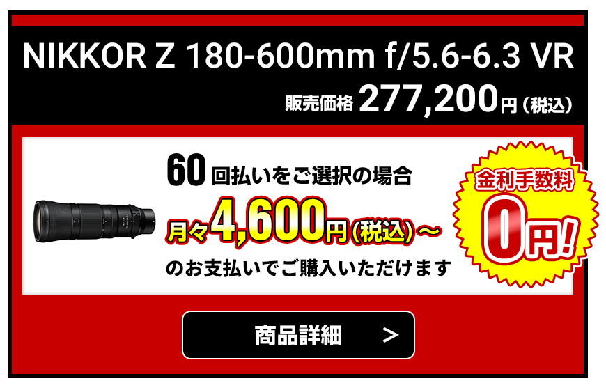 NIKKOR Z 180-600mm f/5.6-6.3 VR 販売価格277,200円（税込） 60回払いをご選択の場合月々4,600円（税込）～のお支払いでご購入いただけます【金利手数料無料】商品詳細はこちら