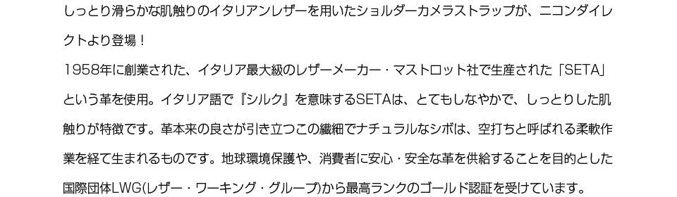 しっとり滑らかな肌触りのイタリアンレザーを用いたショルダーカメラストラップが、ニコンダイレクトより登場！　1958年に創業された、イタリア最大級のレザーメーカー・マストロット社で生産された「SETA」という革を使用。イタリア語で『シルク』を意味するSETAは、とてもしなやかで、しっとりした肌触りが特徴です。革本来の良さが引き立つこの繊細でナチュラルなシボは、空打ちと呼ばれる柔軟作業を経て生まれるものです。地球環境保護や、消費者に安心・安全な革を供給することを目的とした 国際団体LWG(レザー・ワーキング・グループ)から最高ランクのゴールド認証を受けています。