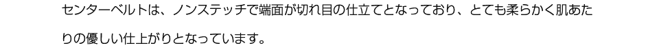 センターベルトは、ノンステッチで端面が切れ目の仕立てとなっており、とても柔らかく肌あたりの優しい仕上がりとなっています。