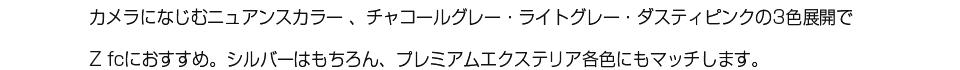 カメラになじむニュアンスカラー 、チャコールグレー・ライトグレー・ダスティピンクの3色展開でZ fcにおすすめ。シルバーはもちろん、プレミアムエクステリア各色にもマッチします。
