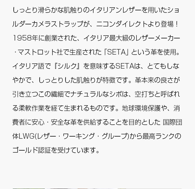 しっとり滑らかな肌触りのイタリアンレザーを用いたショルダーカメラストラップが、ニコンダイレクトより登場！　1958年に創業された、イタリア最大級のレザーメーカー・マストロット社で生産された「SETA」という革を使用。イタリア語で『シルク』を意味するSETAは、とてもしなやかで、しっとりした肌触りが特徴です。革本来の良さが引き立つこの繊細でナチュラルなシボは、空打ちと呼ばれる柔軟作業を経て生まれるものです。地球環境保護や、消費者に安心・安全な革を供給することを目的とした 国際団体LWG(レザー・ワーキング・グループ)から最高ランクのゴールド認証を受けています。