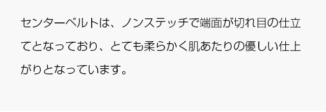 センターベルトは、ノンステッチで端面が切れ目の仕立てとなっており、とても柔らかく肌あたりの優しい仕上がりとなっています。