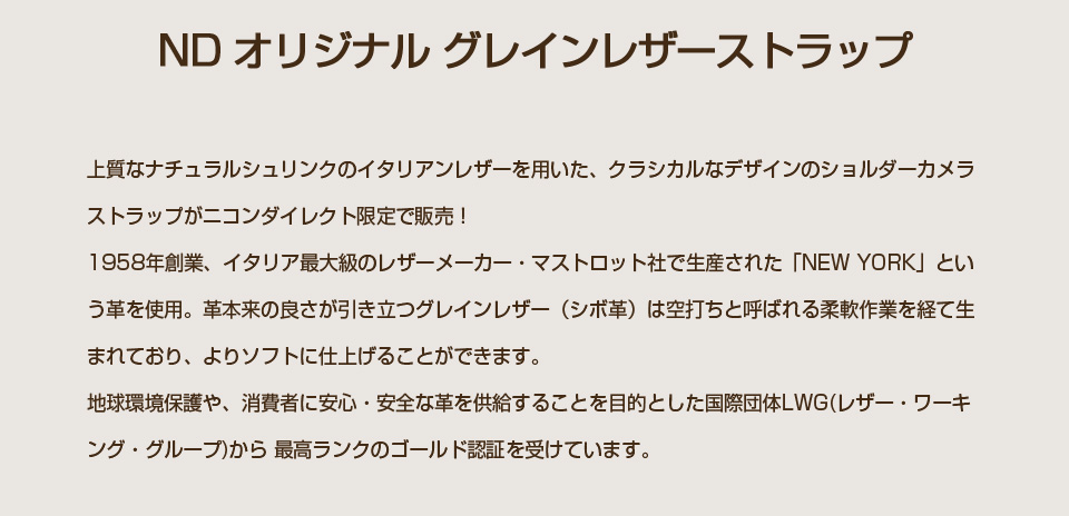 ND オリジナル グレインレザーストラップ｜上質なナチュラルシュリンクのイタリアンレザーを用いた、クラシカルなデザインのショルダーカメラストラップがニコンダイレクト限定で販売！　1958年創業、イタリア最大級のレザーメーカー・マストロット社で生産された「NEW YORK」という革を使用。　革本来の良さが引き立つグレインレザー（シボ革）は空打ちと呼ばれる柔軟作業を経て生まれており、よりソフトに仕上げることができます。　地球環境保護や、消費者に安心・安全な革を供給することを目的とした国際団体LWG(レザー・ワーキング・グループ)から 最高ランクのゴールド認証を受けています。