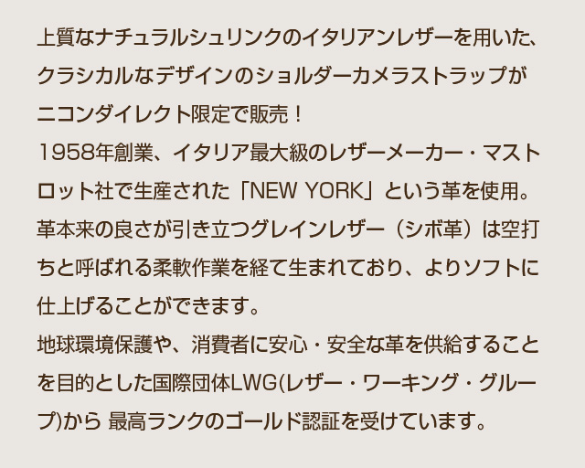 上質なナチュラルシュリンクのイタリアンレザーを用いた、クラシカルなデザインのショルダーカメラストラップがニコンダイレクト限定で販売！
1958年創業、イタリア最大級のレザーメーカー・マストロット社で生産された「NEW YORK」という革を使用。 革本来の良さが引き立つグレインレザー（シボ革）は空打ちと呼ばれる柔軟作業を経て生まれており、よりソフトに仕上げることができます。 地球環境保護や、消費者に安心・安全な革を供給することを目的とした国際団体LWG(レザー・ワーキング・グループ)から 最高ランクのゴールド認証を受けています。