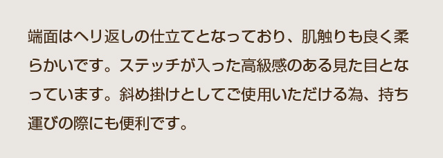 端面はヘリ返しの仕立てとなっており、肌触りも良く柔らかいです。ステッチが入った高級感のある見た目となっています。斜め掛けとしてご使用いただける為、持ち運びの際にも便利です。