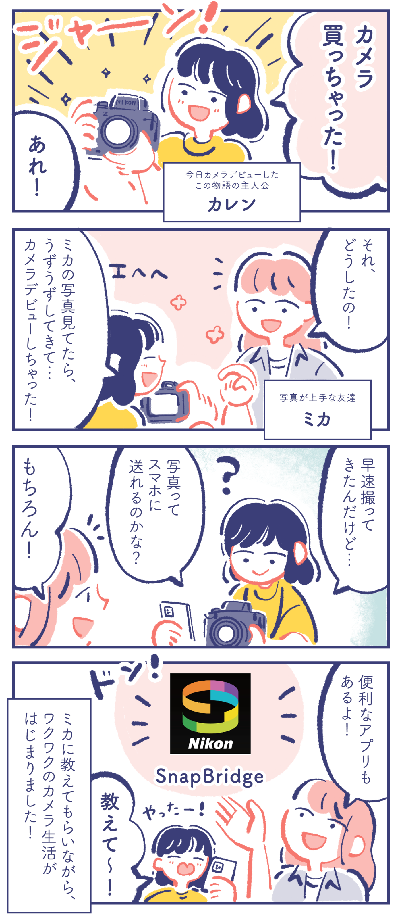 今日カメラデビューしたこの物語の主人公 カレン「カメラ買っちゃった!」 写真が上手な友達 ミカ「あれ!」「それ、どうしたの!」 カレン「エヘヘ ミカの写真見てたら、うずうずしてきて… カメラデビューしちゃった!」「早速撮ってきたんだけど… 写真ってスマホに送れるのかな?」 ミカ「もちろん!」「便利なアプリ SnapBridge もあるよ!」 カレン「やったー! 教えて〜!」 ミカに教えてもらいながら、ワクワクのカメラ生活がはじまりました!