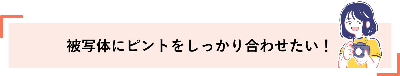 被写体にピントをしっかり合わせたい！