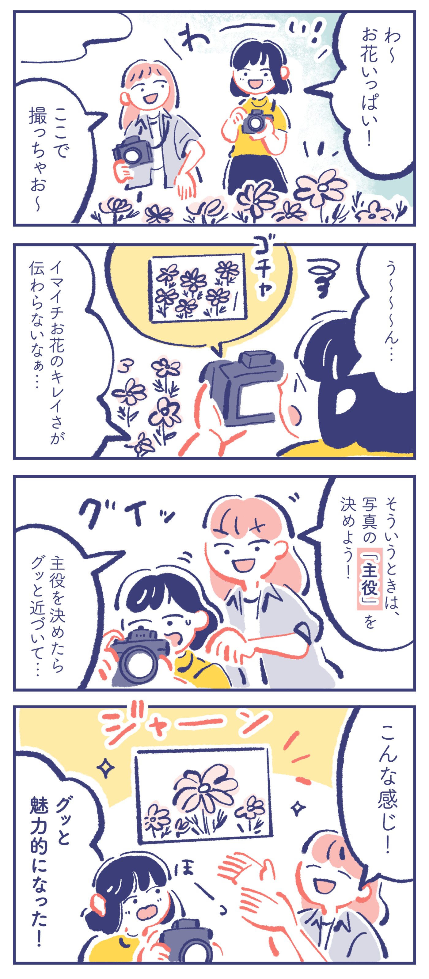 カレン「わ〜お花いっぱい!」ミカ「ここで撮っちゃお〜」 カレン「う〜〜〜ん...イマイチお花のキレイさが伝わらないなぁ...」 ミカ「そういうときは、写真の「主役」を決めよう!」「主役を決めたらグッと近づいて...」 ミカ「こんな感じ!」カレン「グッと魅力的になった!」