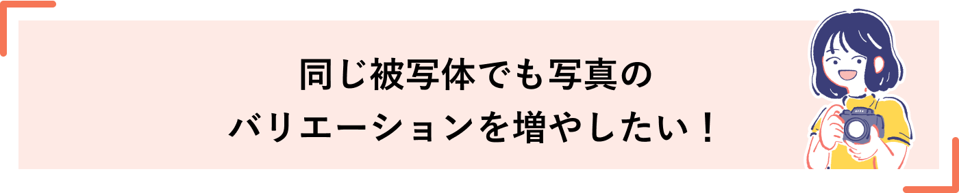 同じ被写体でも写真のバリエーションを増やしたい！