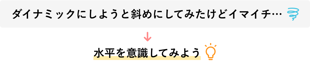 「ダイナミックにしようと斜めにしてみたけどイマイチ…」→「水平を意識してみよう」