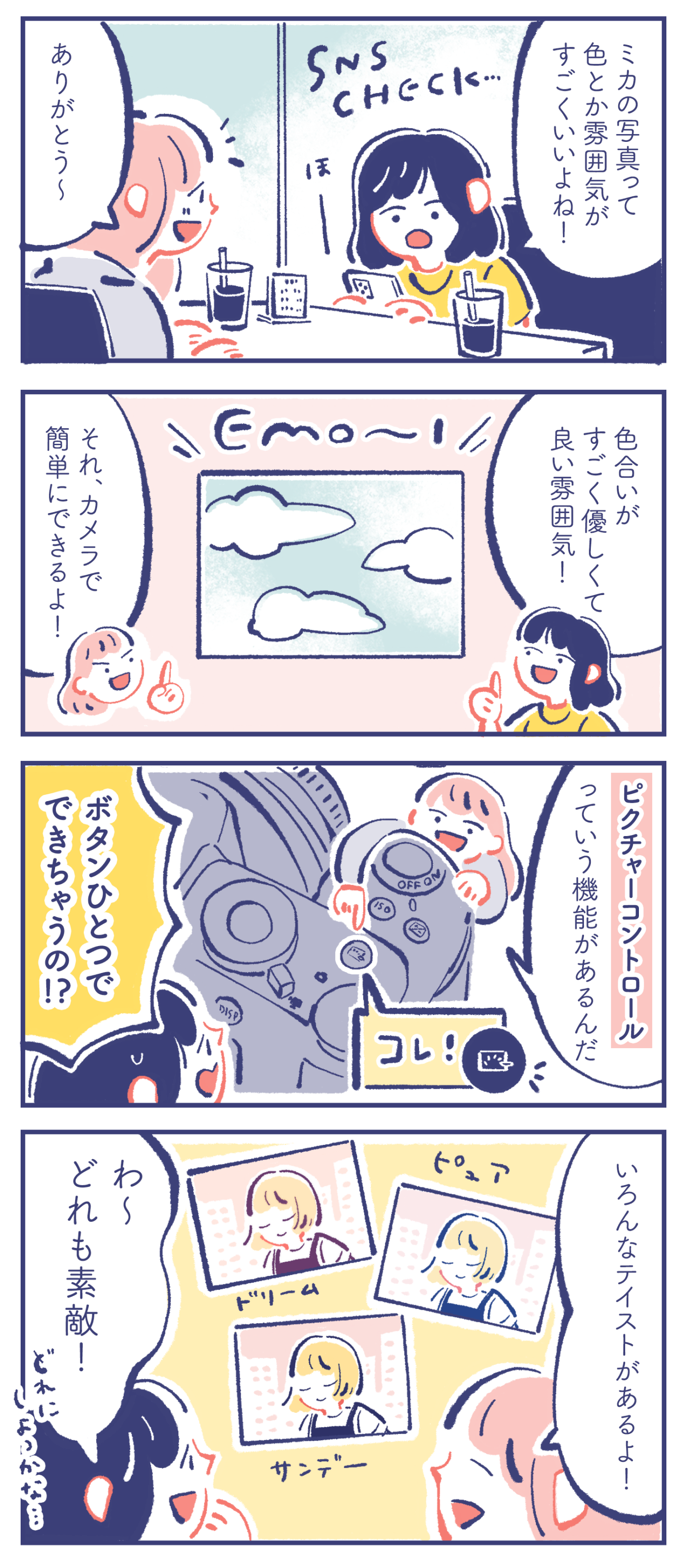 カレン「ほー ミカの写真って色とか雰囲気がすごくいいよね!」 ミカ「ありがとう〜」 カレン「色合いがすごく優しくて良い雰囲気!」 ミカ「それ、カメラで簡単にできるよ!」「ピクチャーコントロールっていう機能があるんだ」 カレン「ボタンひとつでできちゃうの!?」 ミカ「ピュア、ドリーム、サンデー、... いろんなテイストがあるよ!」 カレン「わ〜 どれも素敵! どれにしよっかな...」