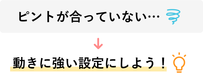 「ピントが合っていない…」→「動きに強い設定にしよう！」