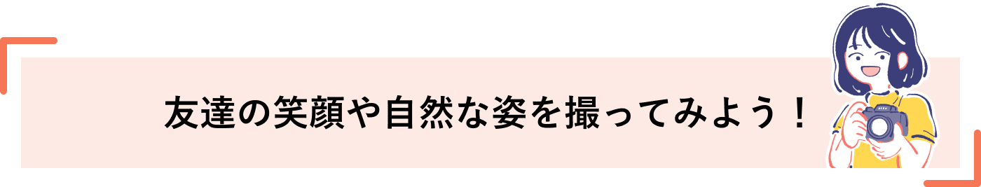 友達の笑顔や自然な姿を撮ってみよう！