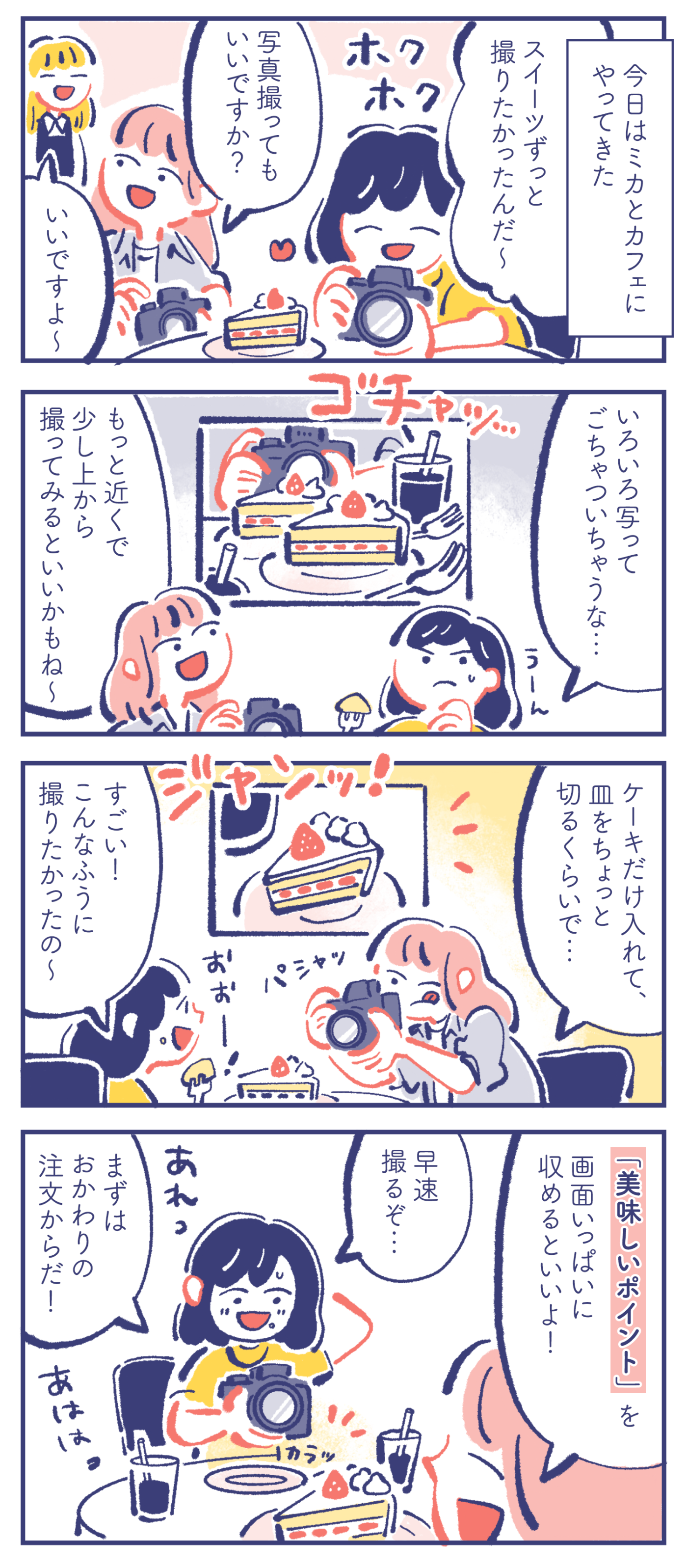 - 今日はミカとカフェにやってきた - カレン「スイーツずっと撮りたかったんだ〜」ミカ「写真撮ってもいいですか?」店員「いいですよ〜」 カレン「いろいろ写ってごちゃついちゃうな…」ミカ「もっと近くで少し上から撮ってみるといいかもね〜」 ミカ「ケーキだけ入れて、皿をちょっと切るくらいで…」カレン「すごい!こんなふうに撮りたかったの〜」 ミカ「「美味しいポイント」を画面いっぱいに収めるといいよ!」カレン「早速撮るぞ…」「あれっ」「まずはおかわりの注文からだ!」