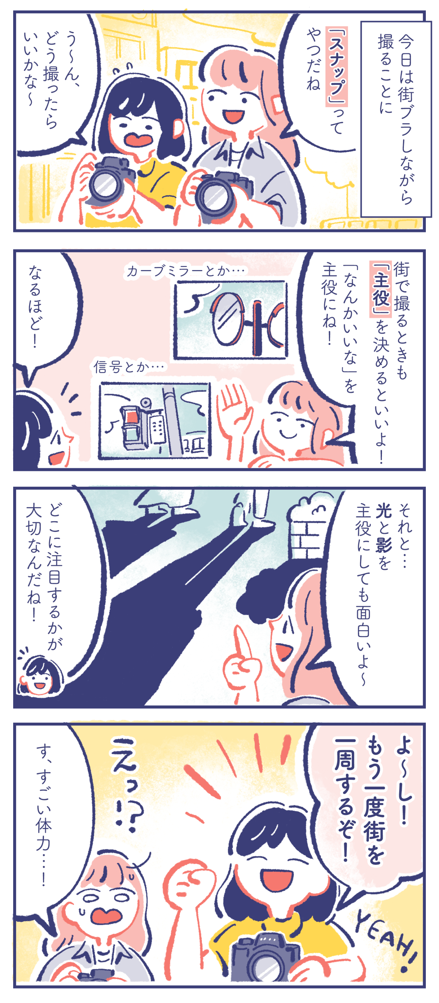 - 今日は街ブラしながら撮ることに - ミカ「「スナップ」ってやつだね」カレン「う〜ん、どう撮ったらいいかな〜」 ミカ「街で撮るときも「主役」を決めるといいよ!「なんかいいな」を主役にね!」カレン「なるほど!」 ミカ「それと…光と影を主役にしても面白いよ〜」カレン「どこに注目するかが大切なんだね!」 カレン「よ〜し!もう一度街を一周するぞ!」ミカ「す、すごい体力…!」