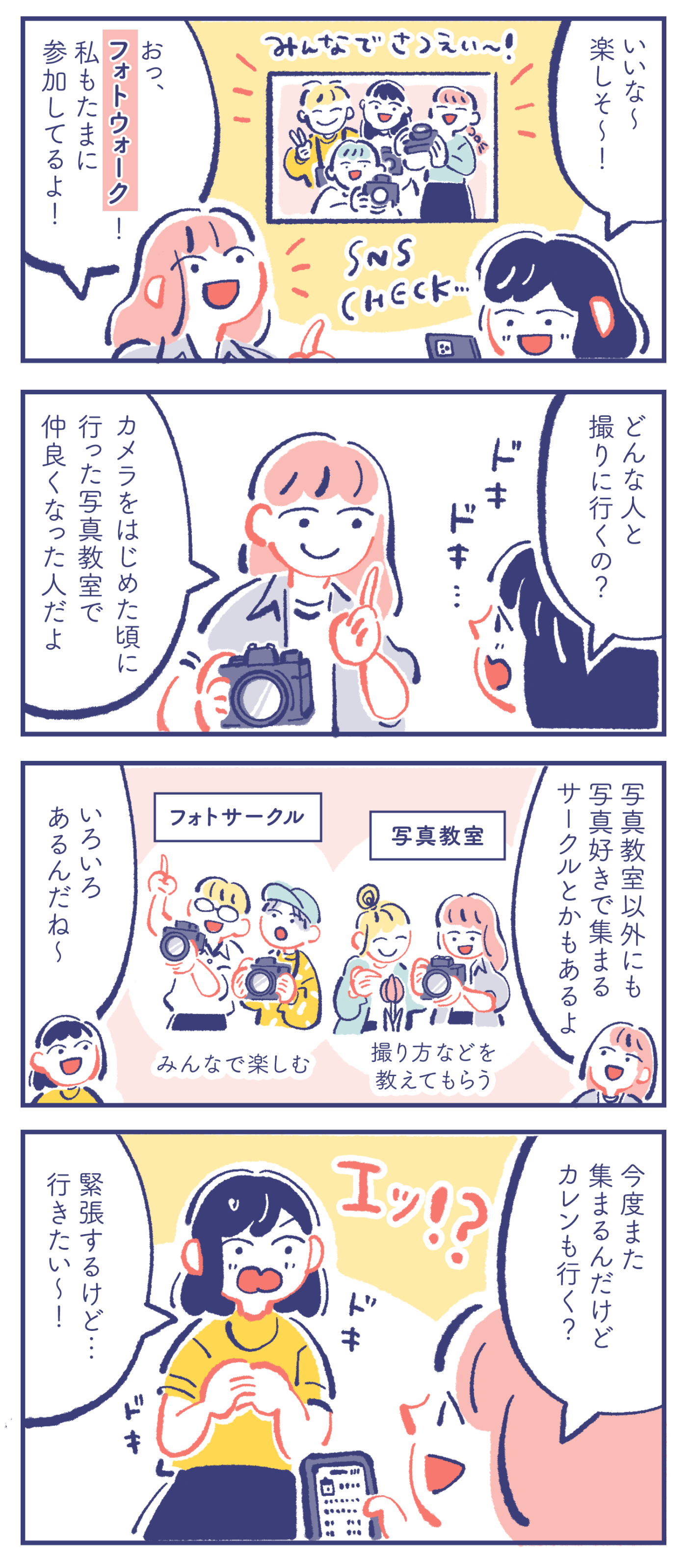 カレン「いいな〜楽しそ〜!」ミカ「おっ、フォトウォーク!私もたまに参加してるよ!」 カレン「どんな人と撮りに行くの?」ミカ「カメラをはじめた頃に行った写真教室で仲良くなった人だよ」 ミカ「写真教室以外にも写真好きで集まるサークルとかもあるよ」『写真教室:撮り方などを教えてもらう』『フォトサークル:みんなで楽しむ』カレン「いろいろあるんだね〜」 ミカ「今度また集まるんだけど、カレンも行く?」カレン「緊張するけど…行きたい〜!」