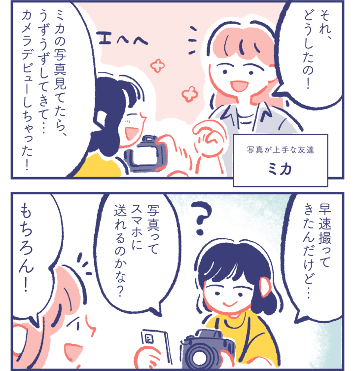 写真が上手な友達 ミカ「それ、どうしたの！」　カレン「エヘヘ ミカの写真見てたら、うずうずしてきて… カメラデビューしちゃった！」「早速撮ってきたんだけど… 写真ってスマホに送れるのかな？」　ミカ「もちろん！」