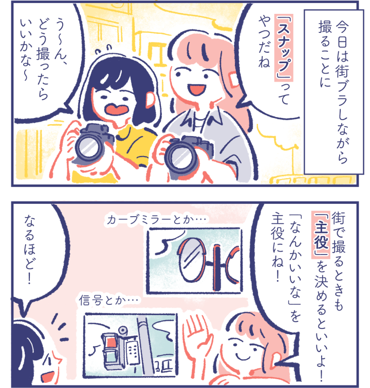  - 今日は街ブラしながら撮ることに -　ミカ「「スナップ」ってやつだね」カレン「う〜ん、どう撮ったらいいかな〜」　ミカ「街で撮るときも「主役」を決めるといいよ！「なんかいいな」を主役にね！」カレン「なるほど！」