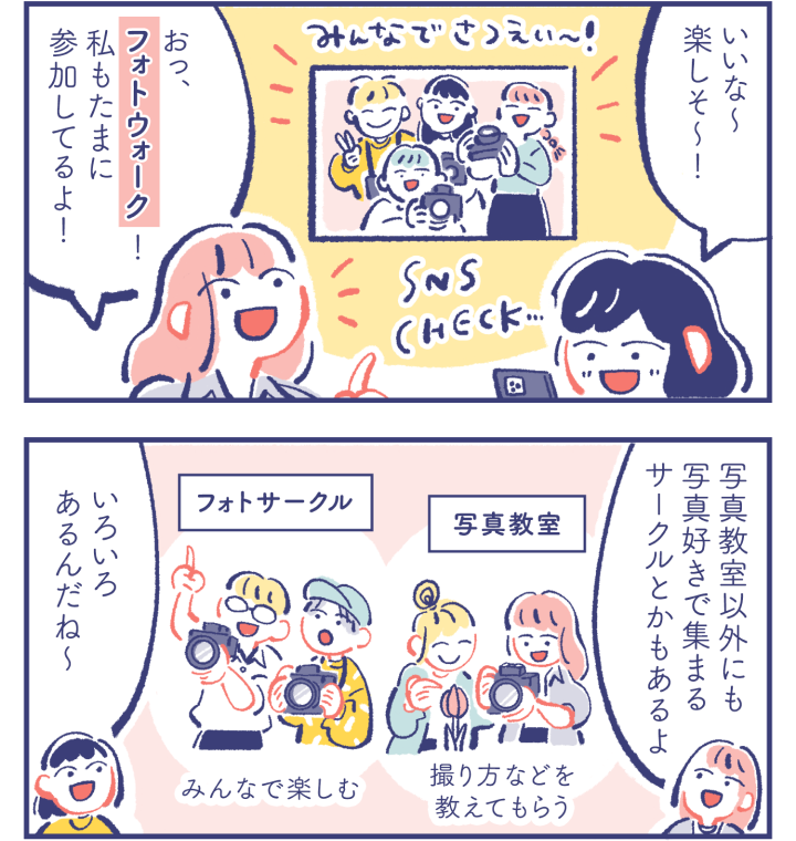 カレン「いいな〜楽しそ〜！」ミカ「おっ、フォトウォーク！私もたまに参加してるよ！」　カレン「どんな人と撮りに行くの？」ミカ「カメラをはじめた頃に行った写真教室で仲良くなった人だよ」　ミカ「写真教室以外にも写真好きで集まるサークルとかもあるよ」『写真教室：撮り方などを教えてもらう』『フォトサークル：みんなで楽しむ』カレン「いろいろあるんだね〜」