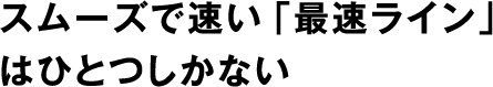 スムーズで速い「最速ライン」はひとつしかない