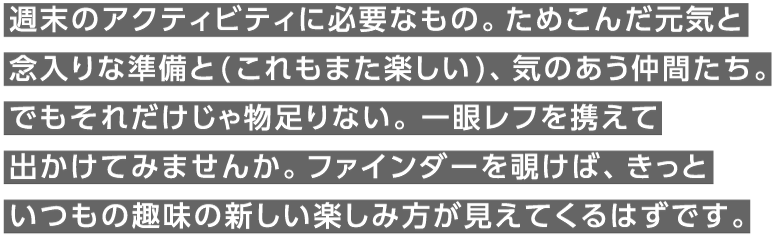 週末のアクティビティに必要なもの。ためこんだ元気と念入りな準備と(これもまた楽しい)、気のあう仲間たち。でもそれだけじゃ物足りない。一眼レフを携えて出かけてみませんか。ファインダーを覗けば、きっといつもの趣味の新しい楽しみ方が見えてくるはずです。