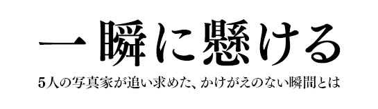 一瞬に懸ける 5人の写真家が追い求めた、かけがえのない瞬間とは