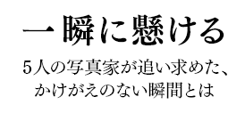 一瞬に懸ける 5人の写真家が追い求めた、かけがえのない瞬間とは