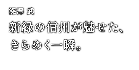 深澤 武 新緑の信州が魅せた、きらめく一瞬。