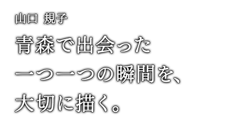 山口 規子 青森で出会った一つ一つの瞬間を、大切に描く。