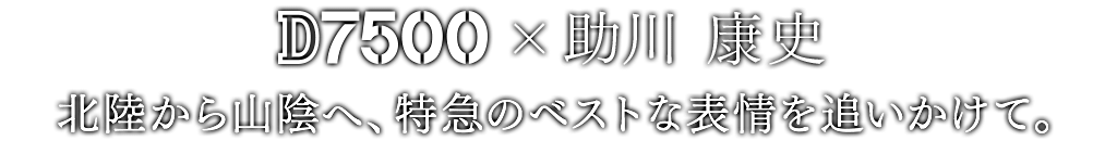D7500×助川 康史 北陸から山陰へ、特急のベストな表情を追いかけて。