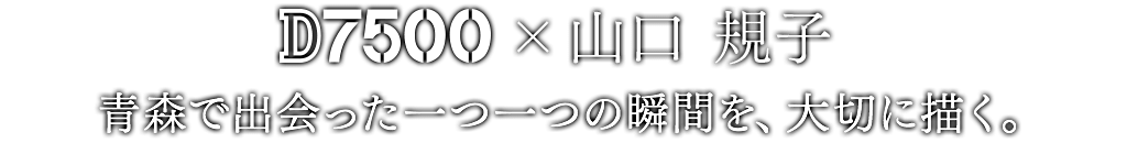 D7500×山口 規子 青森で出会った一つ一つの瞬間を、大切に描く。
