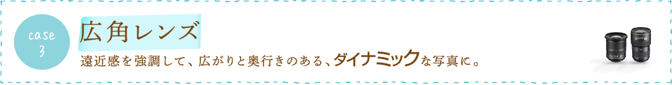 case3 広角レンズ　遠近感を強調して、広がりと奥行きのある、ダイナミックな写真に。
