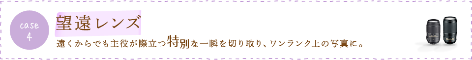 case4 望遠レンズ　遠くからでも主役が際立つ特別な一瞬を切り取り、ワンランク上の写真に。