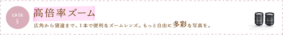case5 高倍率ズーム　広角から望遠まで、1本で便利なズームレンズ。もっと自由に多彩な写真を。
