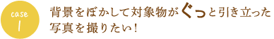 case1 背景をぼかして対象物がぐっと引き立った写真を撮りたい！