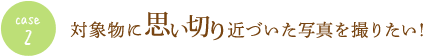 case2 対象物に思い切り近づいた写真を撮りたい！