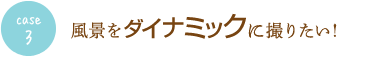 case3 風景をダイナミックに撮りたい！