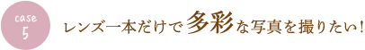 case5 レンズ一本だけで多彩な写真を撮りたい！