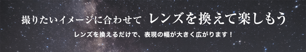 【撮りたいイメージに合わせてレンズを換えて楽しもう】レンズを換えるだけで、表現の幅が大きく広がります！