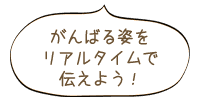 がんばる姿をリアルタイムで伝えよう！