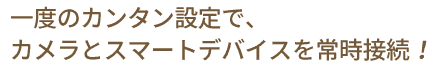 一度のカンタン設定で、カメラとスマートデバイスを常時接続！