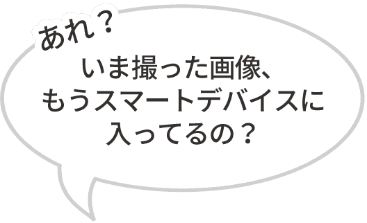 「あれ？いま撮った画像、もうスマートデバイスに入ってるの？」