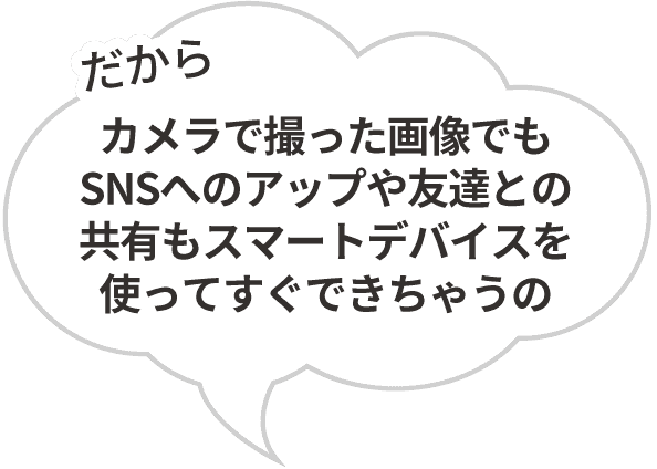 「だからカメラで撮った画像でもSNSへのアップや友達との共有もスマートデバイスを使ってすぐできちゃうの」