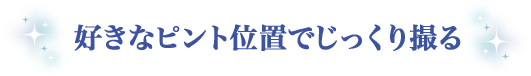 好きなピント位置でじっくり撮る