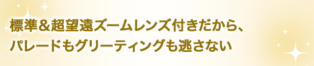 標準＆超望遠ズームレンズ付きだから、パレードもグリーティングも逃さない