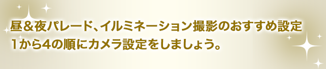 昼＆夜パレード、イルミネーション撮影のおすすめ設定1から4の順にカメラ設定をしましょう。