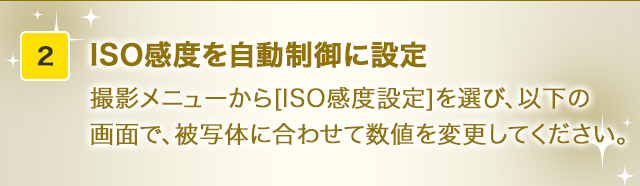 ISO感度を自動制御に設定撮影メニューから[ISO感度設定]を選び、以下の画面で、被写体に合わせて数値を変更してください。
