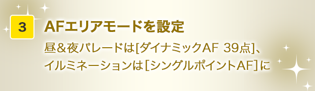AFエリアモードを設定昼＆夜パレードは[ダイナミックAF 39点]、イルミネーションは［シングルポイントAF］に
