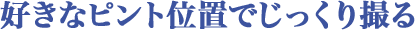 好きなピント位置でじっくり撮る