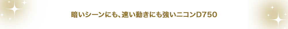 暗いシーンにも、速い動きにも強いニコンD750